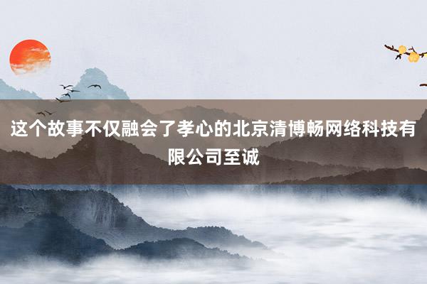 这个故事不仅融会了孝心的北京清博畅网络科技有限公司至诚