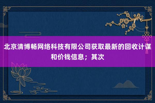 北京清博畅网络科技有限公司获取最新的回收计谋和价钱信息;其次